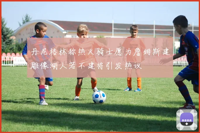 丹尼格林称热火骑士愿为詹姆斯建雕像湖人若不建将引发热议