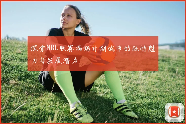 探索NBL联赛满场计划城市的独特魅力与发展潜力
