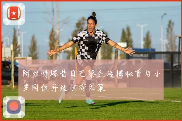 阿尔特塔昔日巴黎生活揭秘曾与小罗同住并结识海因策