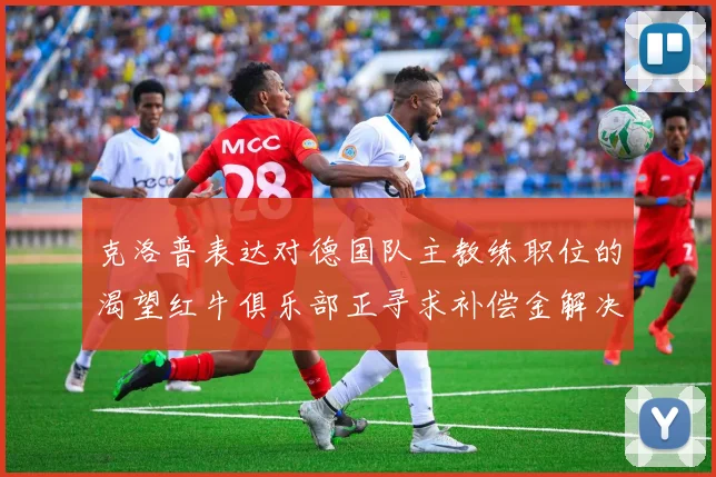 克洛普表达对德国队主教练职位的渴望红牛俱乐部正寻求补偿金解决方案