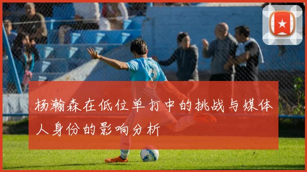 杨瀚森在低位单打中的挑战与媒体人身份的影响分析