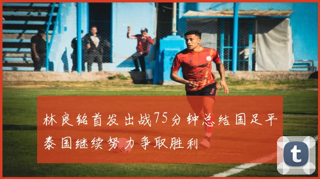 林良铭首发出战75分钟总结国足平泰国继续努力争取胜利