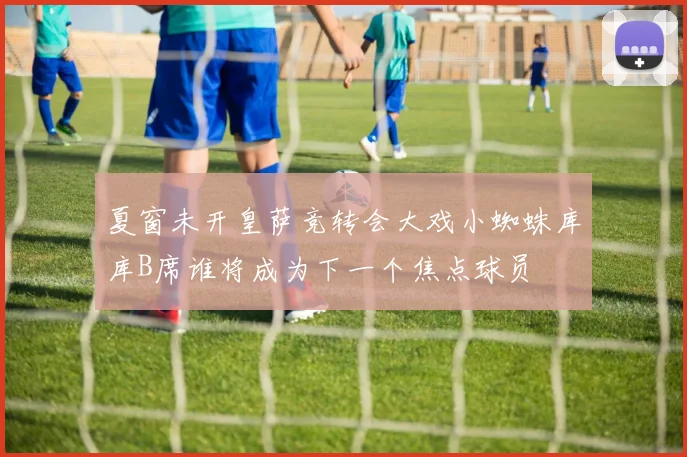 夏窗未开皇萨竞转会大戏小蜘蛛库库B席谁将成为下一个焦点球员