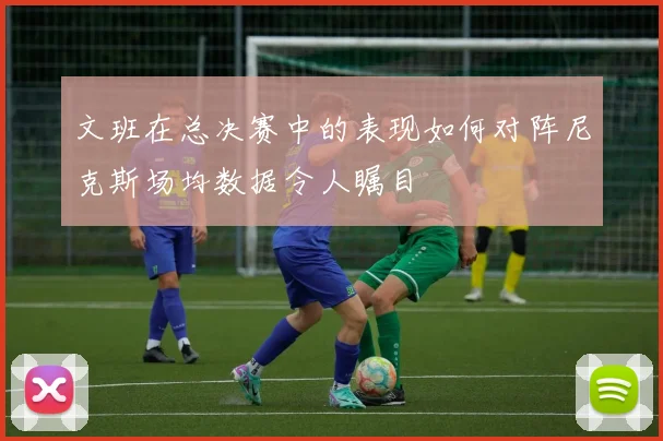 文班在总决赛中的表现如何对阵尼克斯场均数据令人瞩目