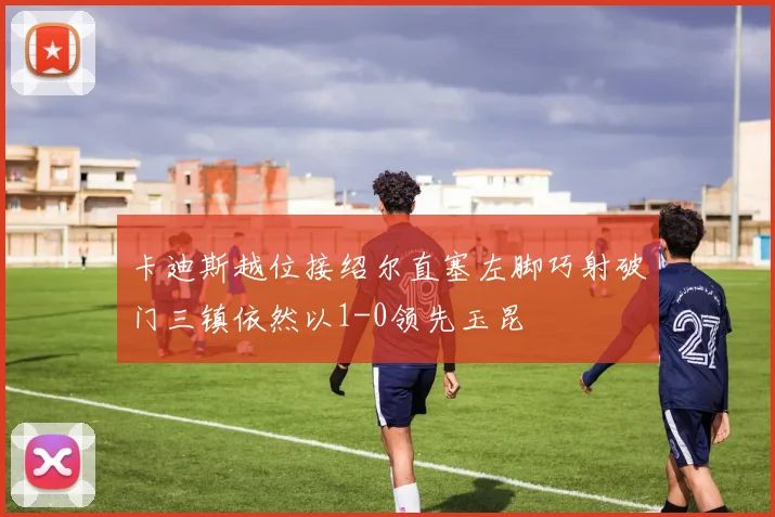 卡迪斯越位接绍尔直塞左脚巧射破门三镇依然以1-0领先玉昆