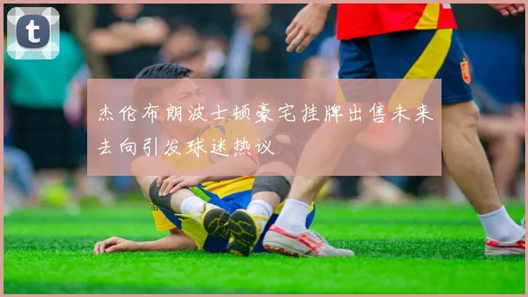 杰伦布朗波士顿豪宅挂牌出售未来去向引发球迷热议