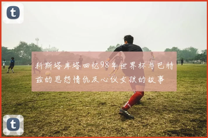 科斯塔库塔回忆98年世界杯与巴特兹的恩怨情仇及心仪女孩的故事
