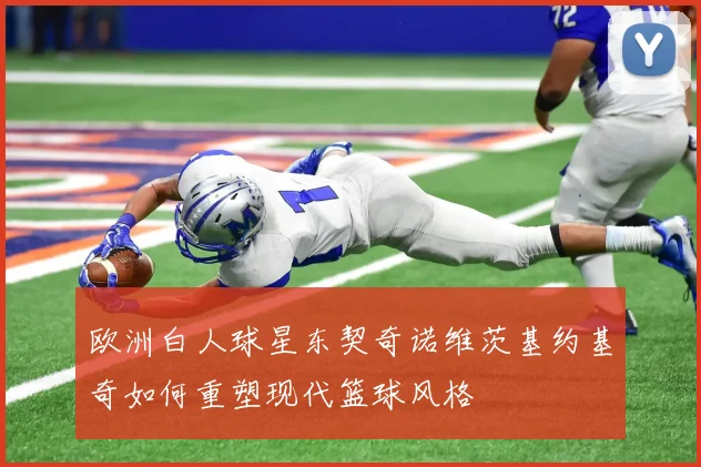 欧洲白人球星东契奇诺维茨基约基奇如何重塑现代篮球风格
