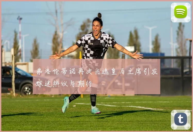 弗洛伦蒂诺再次当选皇马主席引发球迷热议与期待