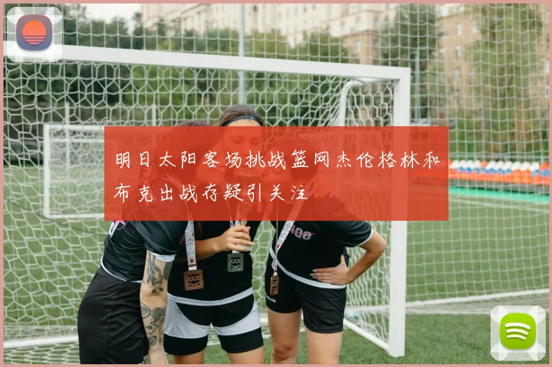 明日太阳客场挑战篮网杰伦格林和布克出战存疑引关注