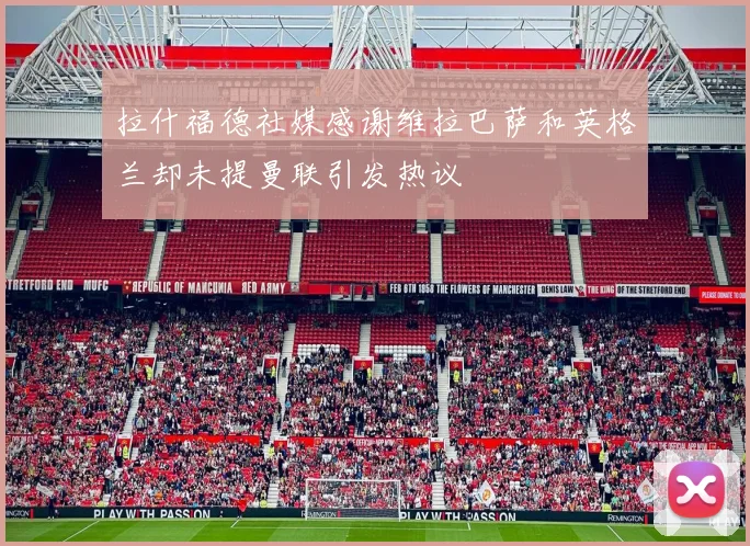 拉什福德社媒感谢维拉巴萨和英格兰却未提曼联引发热议