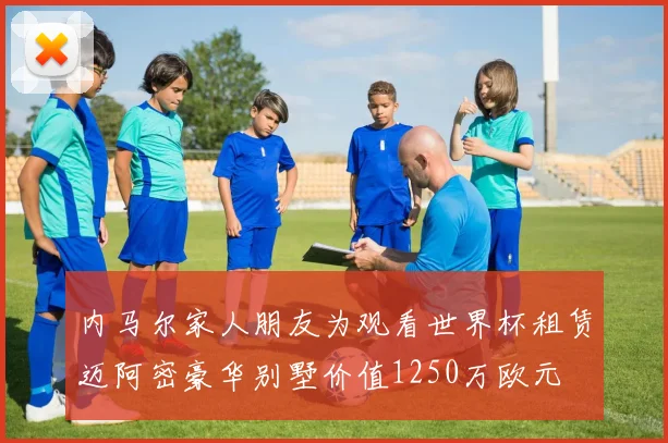 内马尔家人朋友为观看世界杯租赁迈阿密豪华别墅价值1250万欧元