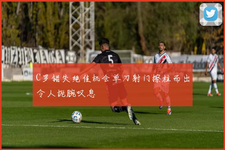 C罗错失绝佳机会单刀射门擦柱而出令人扼腕叹息