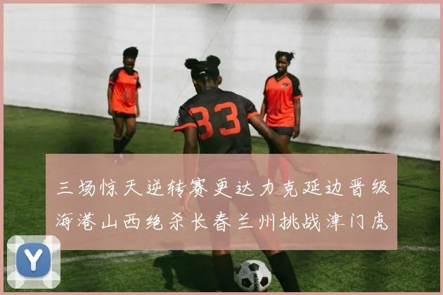 三场惊天逆转赛更达力克延边晋级海港山西绝杀长春兰州挑战津门虎