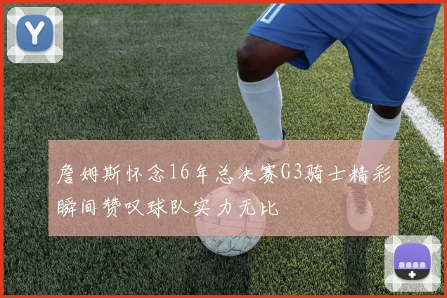 詹姆斯怀念16年总决赛G3骑士精彩瞬间赞叹球队实力无比