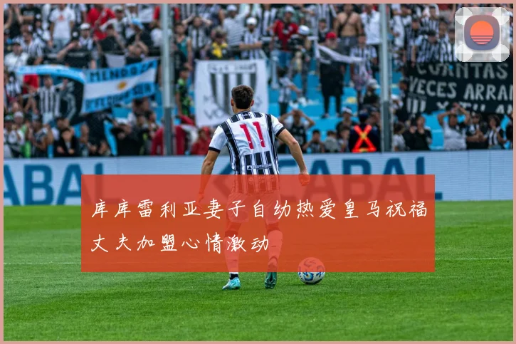 库库雷利亚妻子自幼热爱皇马祝福丈夫加盟心情激动